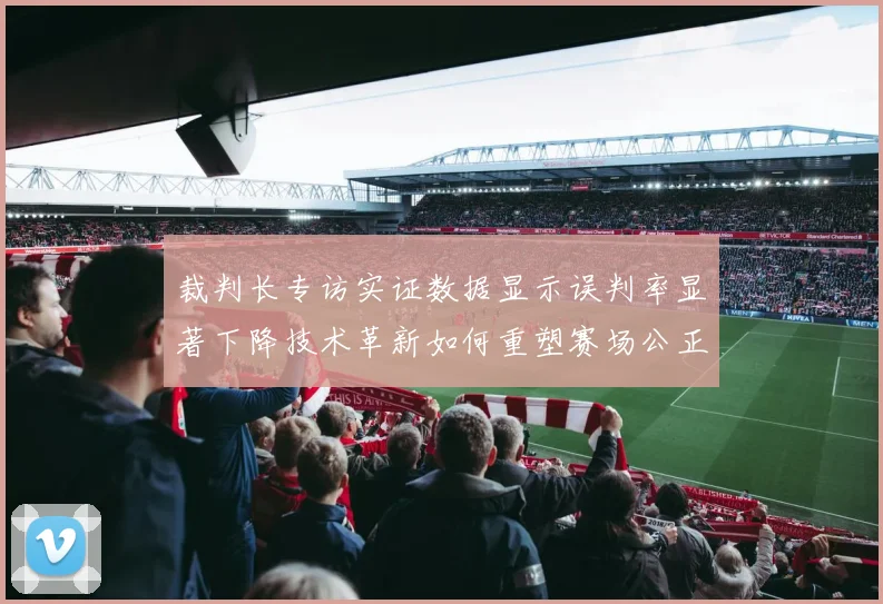 裁判长专访实证数据显示误判率显著下降技术革新如何重塑赛场公正